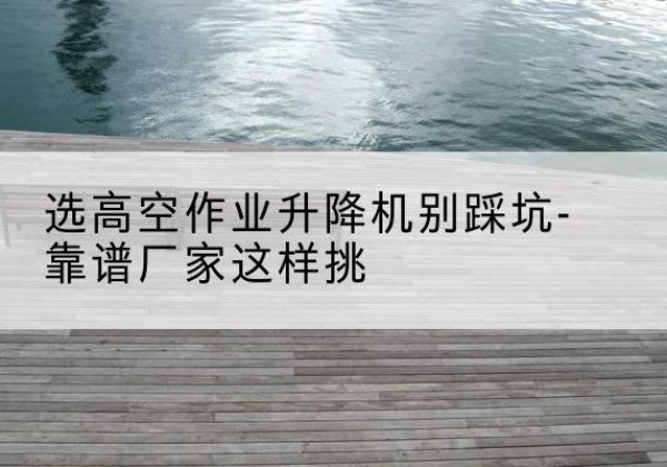 永德剪叉式升降机厂家-选高空作业升降机别踩坑-靠谱厂家这样挑