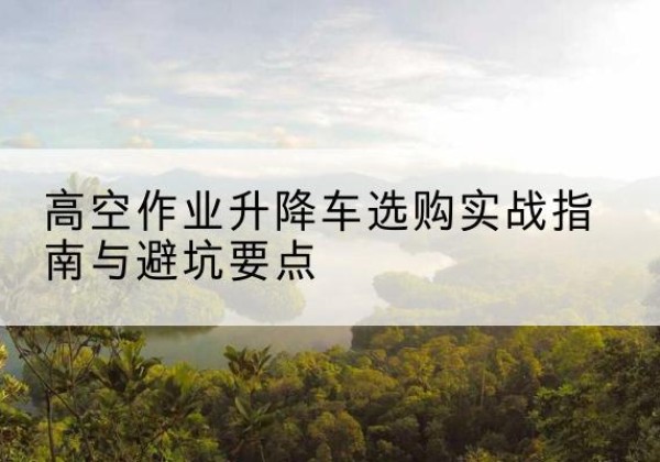 永德升降车怎么选-高空作业升降车选购实战指南与避坑要点